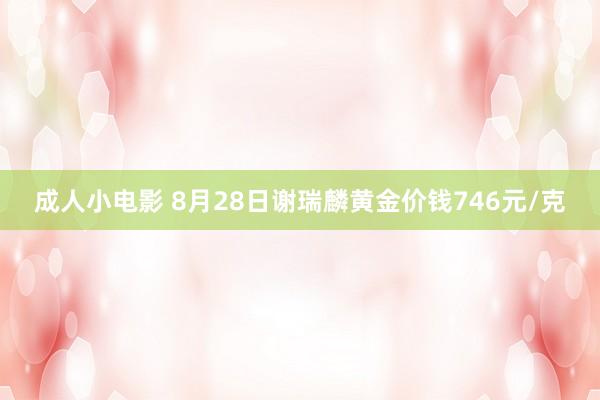 成人小电影 8月28日谢瑞麟黄金价钱746元/克