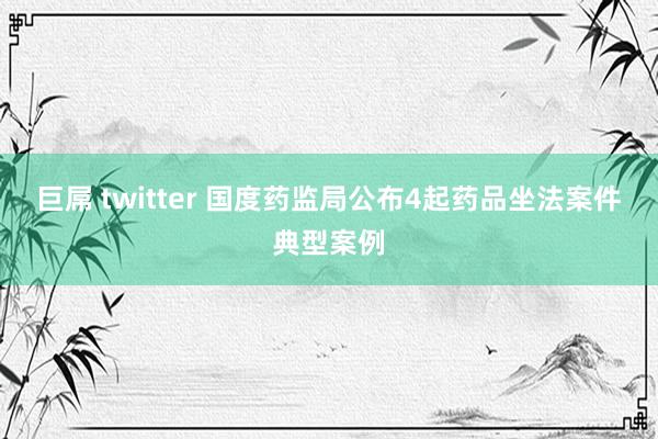 巨屌 twitter 国度药监局公布4起药品坐法案件典型案例