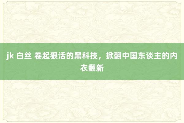 jk 白丝 卷起狠活的黑科技，掀翻中国东谈主的内衣翻新