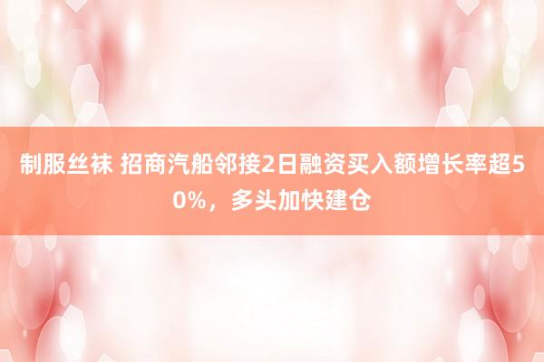 制服丝袜 招商汽船邻接2日融资买入额增长率超50%，多头加快建仓