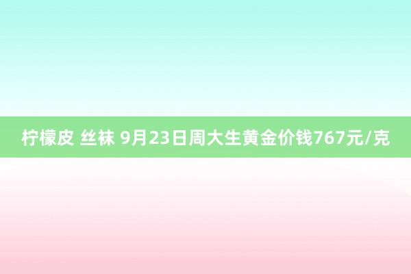 柠檬皮 丝袜 9月23日周大生黄金价钱767元/克