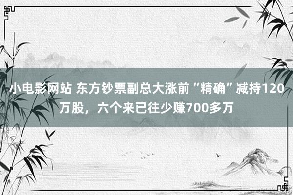 小电影网站 东方钞票副总大涨前“精确”减持120万股，六个来已往少赚700多万
