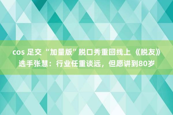 cos 足交 “加量版”脱口秀重回线上 《脱友》选手张慧：行业任重谈远，但愿讲到80岁