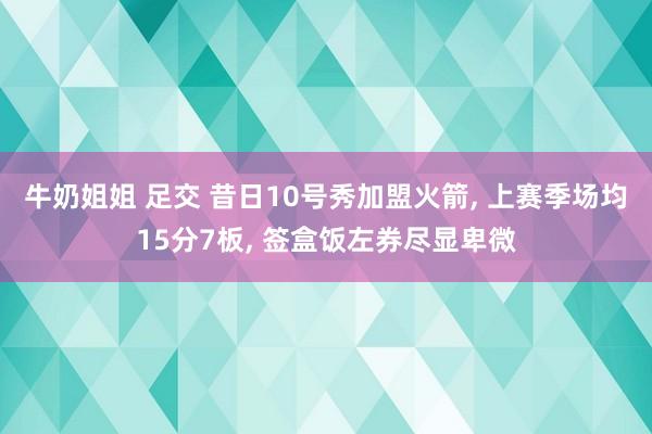牛奶姐姐 足交 昔日10号秀加盟火箭, 上赛季场均15分7板, 签盒饭左券尽显卑微