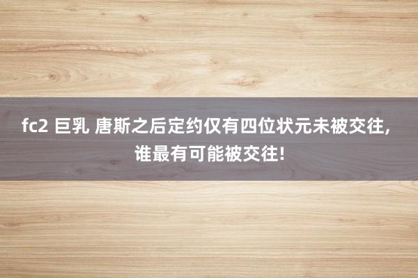 fc2 巨乳 唐斯之后定约仅有四位状元未被交往, 谁最有可能被交往!
