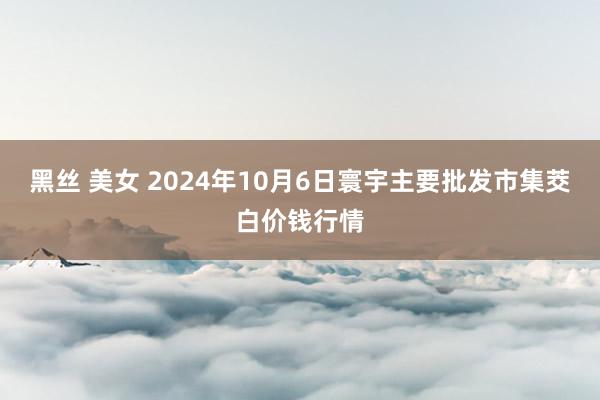 黑丝 美女 2024年10月6日寰宇主要批发市集茭白价钱行情