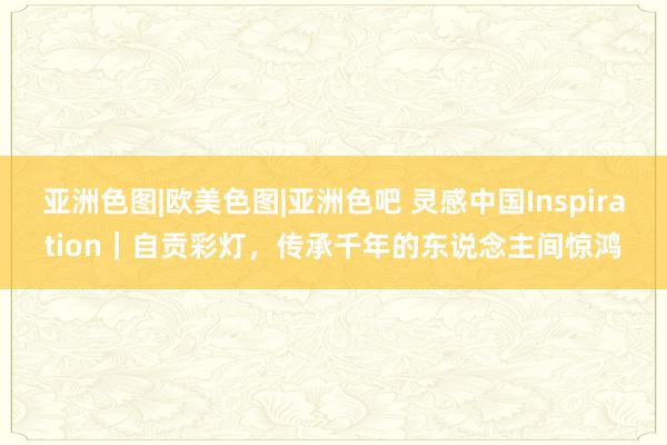 亚洲色图|欧美色图|亚洲色吧 灵感中国Inspiration｜自贡彩灯，传承千年的东说念主间惊鸿