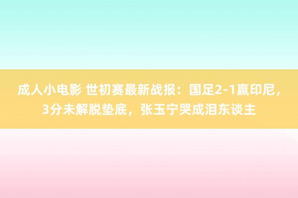 成人小电影 世初赛最新战报：国足2-1赢印尼，3分未解脱垫底，张玉宁哭成泪东谈主