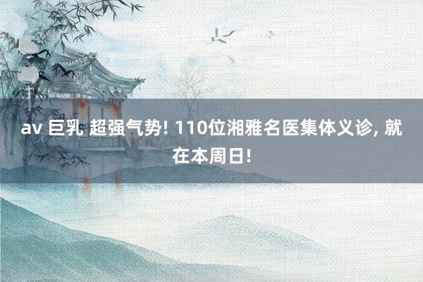 av 巨乳 超强气势! 110位湘雅名医集体义诊, 就在本周日!