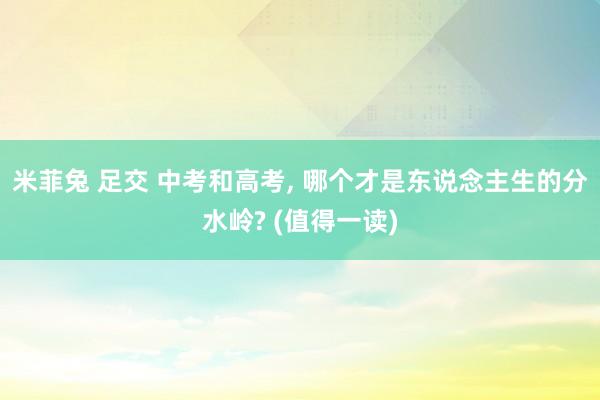 米菲兔 足交 中考和高考, 哪个才是东说念主生的分水岭? (值得一读)