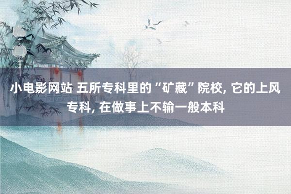 小电影网站 五所专科里的“矿藏”院校， 它的上风专科， 在做事上不输一般本科