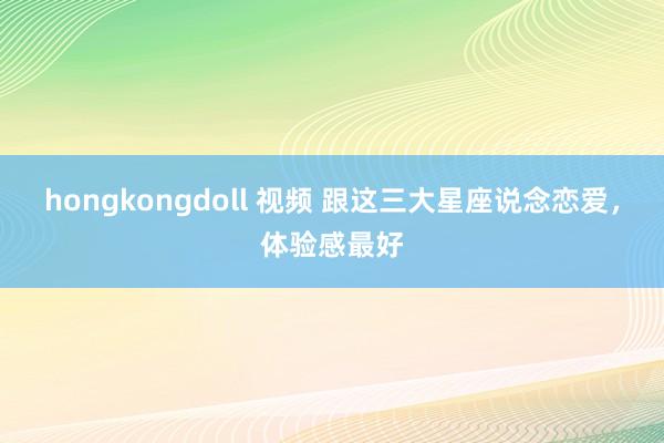 hongkongdoll 视频 跟这三大星座说念恋爱，体验感最好