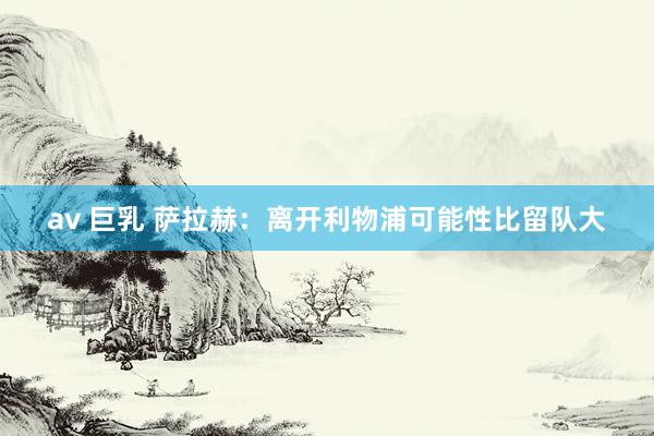 av 巨乳 萨拉赫：离开利物浦可能性比留队大