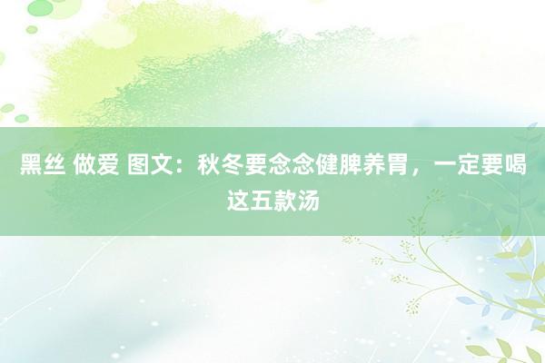 黑丝 做爱 图文：秋冬要念念健脾养胃，一定要喝这五款汤