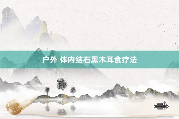 户外 体内结石黑木耳食疗法