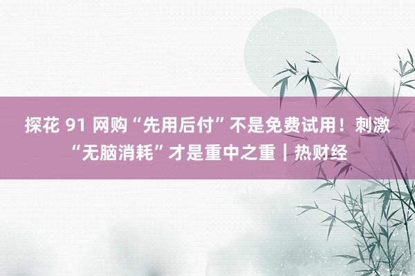 探花 91 网购“先用后付”不是免费试用！刺激“无脑消耗”才是重中之重｜热财经