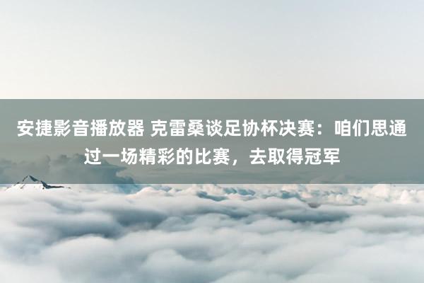 安捷影音播放器 克雷桑谈足协杯决赛：咱们思通过一场精彩的比赛，去取得冠军
