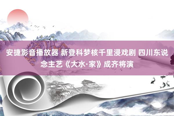 安捷影音播放器 新登科梦核千里浸戏剧 四川东说念主艺《大水·家》成齐将演