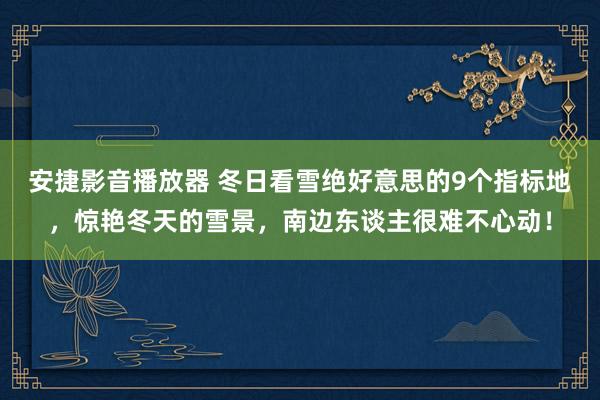 安捷影音播放器 冬日看雪绝好意思的9个指标地，惊艳冬天的雪景，南边东谈主很难不心动！