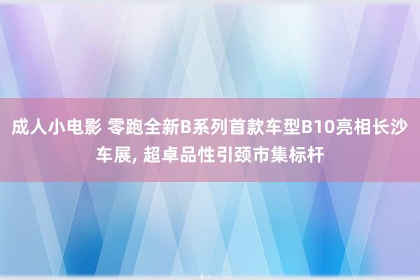 成人小电影 零跑全新B系列首款车型B10亮相长沙车展, 超卓品性引颈市集标杆