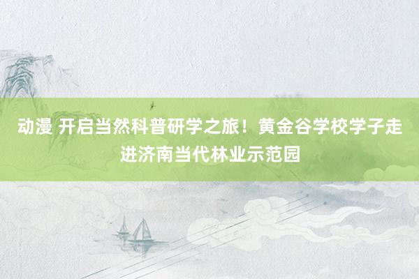 动漫 开启当然科普研学之旅！黄金谷学校学子走进济南当代林业示范园