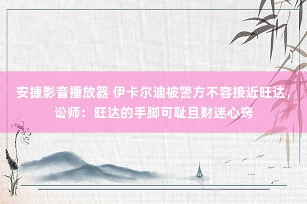 安捷影音播放器 伊卡尔迪被警方不容接近旺达，讼师：旺达的手脚可耻且财迷心窍