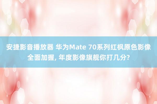 安捷影音播放器 华为Mate 70系列红枫原色影像全面加握, 年度影像旗舰你打几分?