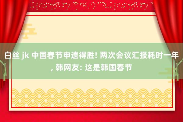 白丝 jk 中国春节申遗得胜! 两次会议汇报耗时一年, 韩网友: 这是韩国春节