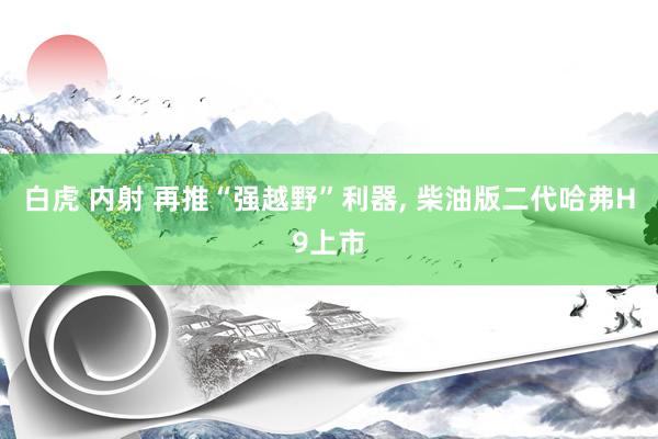 白虎 内射 再推“强越野”利器, 柴油版二代哈弗H9上市