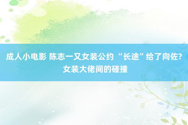 成人小电影 陈志一又女装公约 “长途”给了向佐? 女装大佬间的碰撞