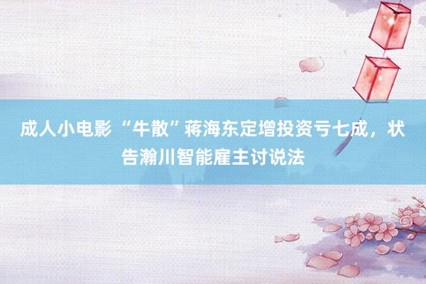 成人小电影 “牛散”蒋海东定增投资亏七成，状告瀚川智能雇主讨说法