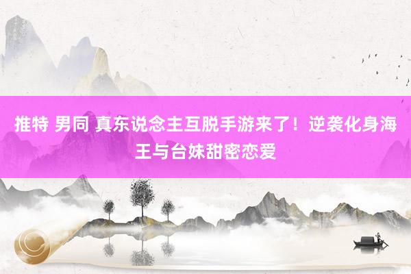 推特 男同 真东说念主互脱手游来了！逆袭化身海王与台妹甜密恋爱