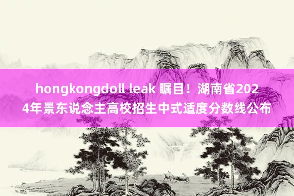 hongkongdoll leak 瞩目！湖南省2024年景东说念主高校招生中式适度分数线公布