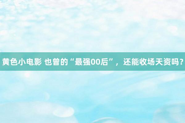 黄色小电影 也曾的“最强00后”，还能收场天资吗？