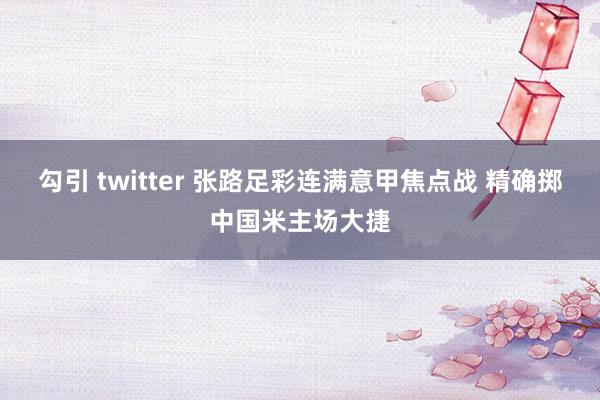 勾引 twitter 张路足彩连满意甲焦点战 精确掷中国米主场大捷