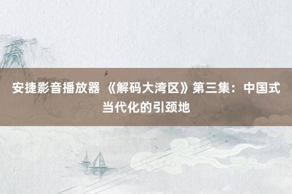 安捷影音播放器 《解码大湾区》第三集：中国式当代化的引颈地