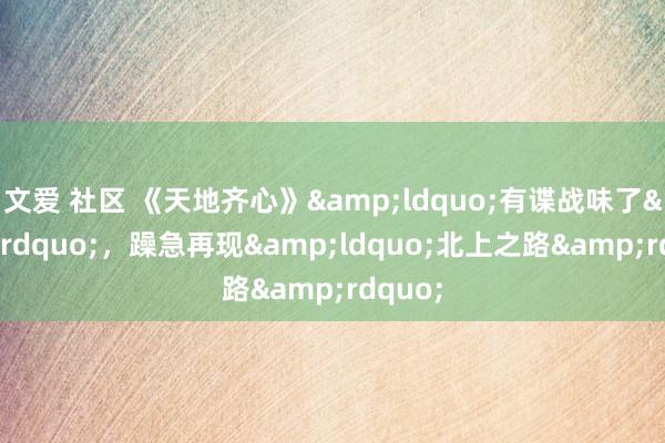 文爱 社区 《天地齐心》&ldquo;有谍战味了&rdquo;，躁急再现&ldquo;北上之路&rdquo;