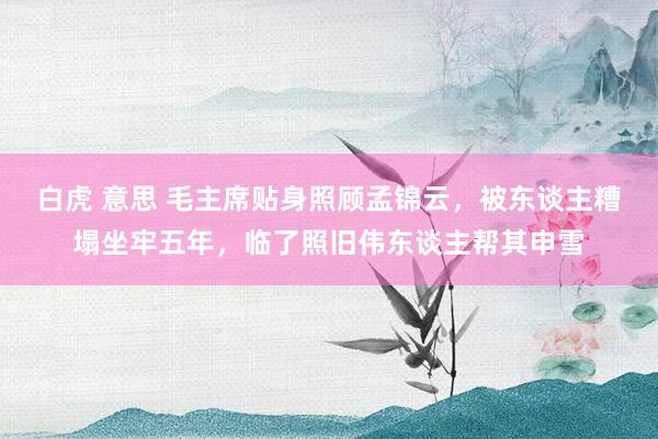 白虎 意思 毛主席贴身照顾孟锦云，被东谈主糟塌坐牢五年，临了照旧伟东谈主帮其申雪