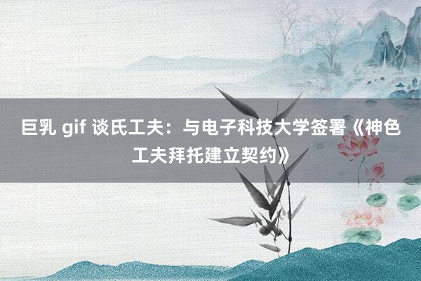 巨乳 gif 谈氏工夫：与电子科技大学签署《神色工夫拜托建立契约》