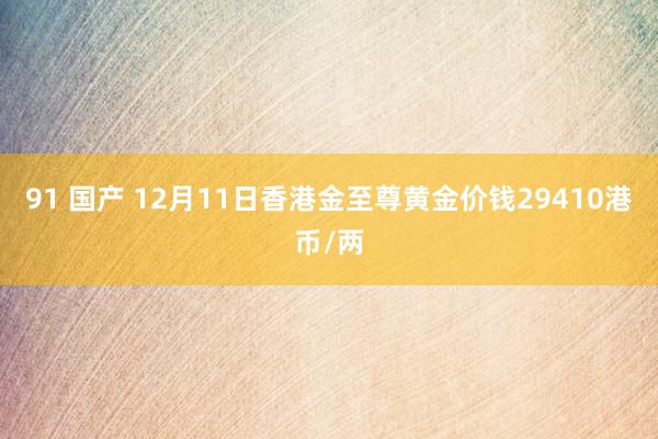 91 国产 12月11日香港金至尊黄金价钱29410港币/两