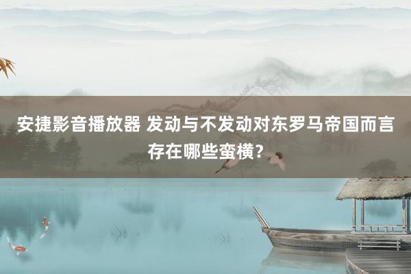 安捷影音播放器 发动与不发动对东罗马帝国而言存在哪些蛮横？