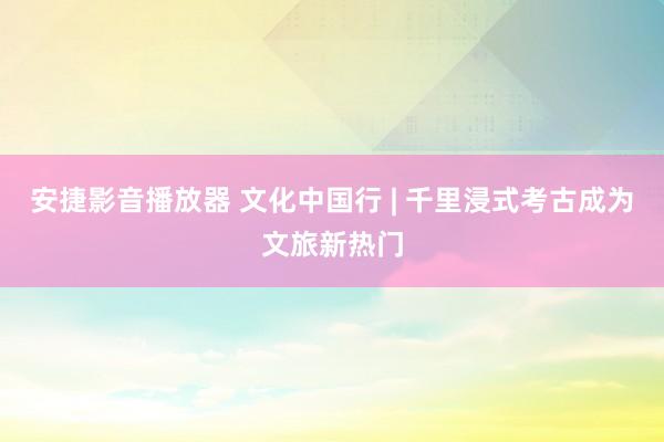 安捷影音播放器 文化中国行 | 千里浸式考古成为文旅新热门