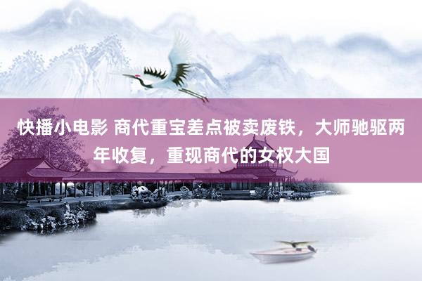快播小电影 商代重宝差点被卖废铁，大师驰驱两年收复，重现商代的女权大国