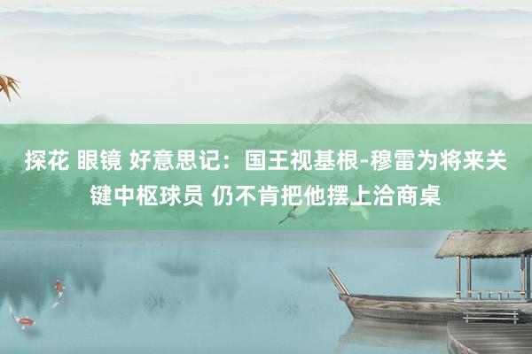 探花 眼镜 好意思记：国王视基根-穆雷为将来关键中枢球员 仍不肯把他摆上洽商桌