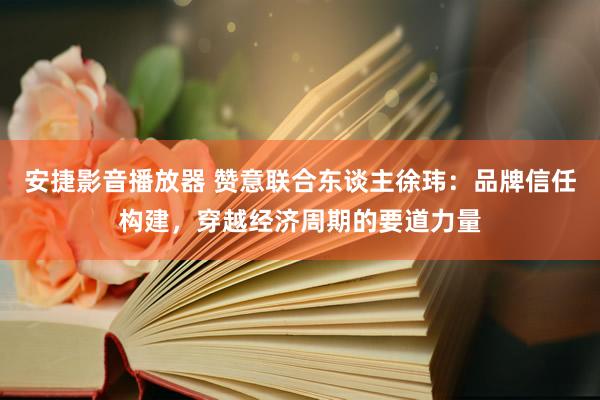 安捷影音播放器 赞意联合东谈主徐玮：品牌信任构建，穿越经济周期的要道力量