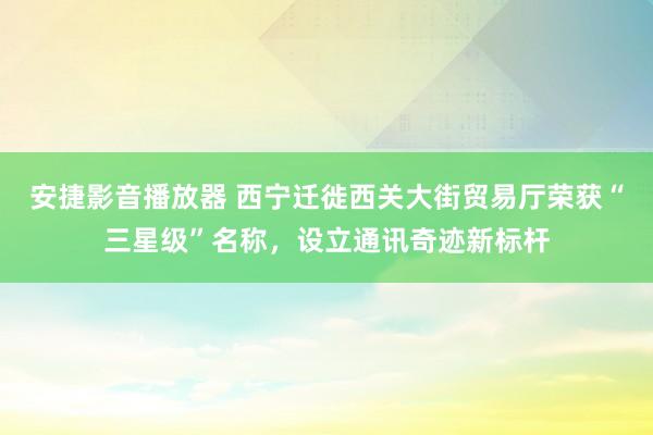 安捷影音播放器 西宁迁徙西关大街贸易厅荣获“三星级”名称，设立通讯奇迹新标杆