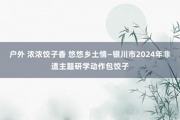 户外 浓浓饺子香 悠悠乡土情—银川市2024年非遗主题研学动作包饺子