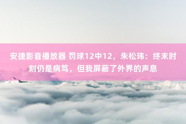 安捷影音播放器 罚球12中12，朱松玮：终末时刻仍是病笃，但我屏蔽了外界的声息