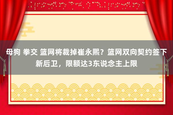 母狗 拳交 篮网将裁掉崔永熙？篮网双向契约签下新后卫，限额达3东说念主上限