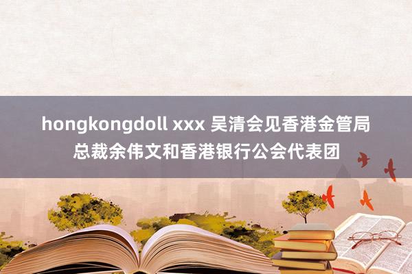 hongkongdoll xxx 吴清会见香港金管局总裁余伟文和香港银行公会代表团